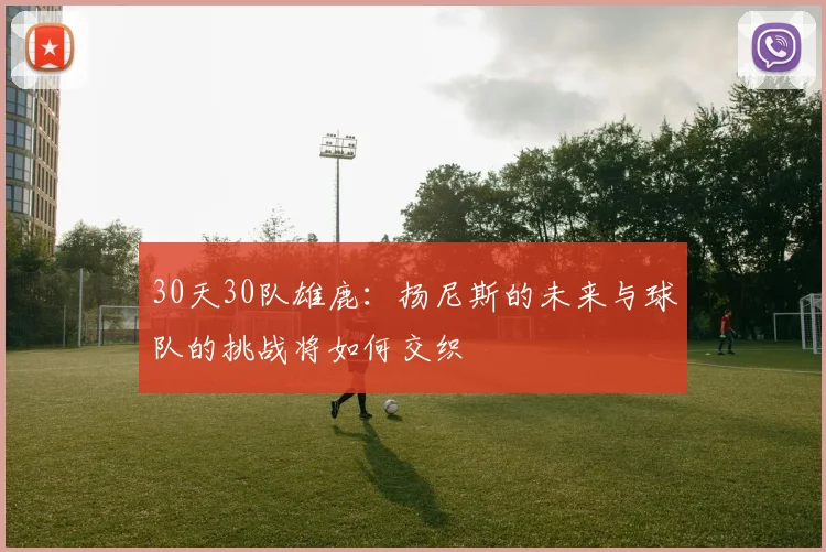 30天30队雄鹿：扬尼斯的未来与球队的挑战将如何交织