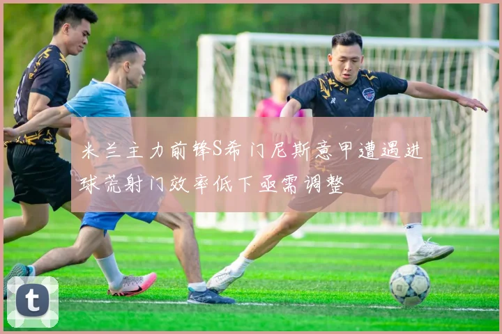米兰主力前锋S希门尼斯意甲遭遇进球荒射门效率低下亟需调整