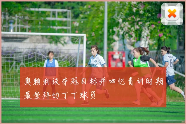 奥赖利谈夺冠目标并回忆青训时期最崇拜的丁丁球员