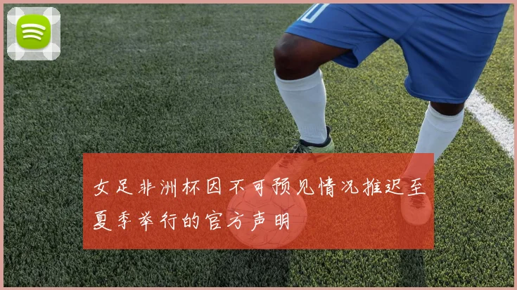 女足非洲杯因不可预见情况推迟至夏季举行的官方声明