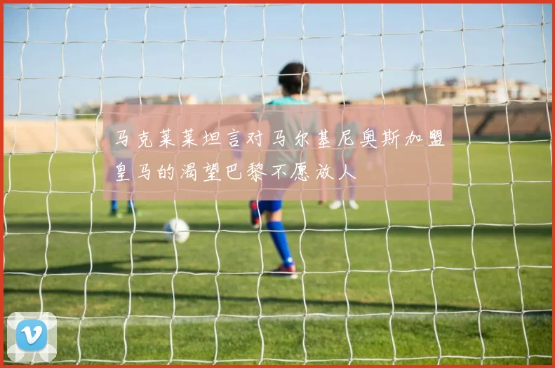马克莱莱坦言对马尔基尼奥斯加盟皇马的渴望巴黎不愿放人