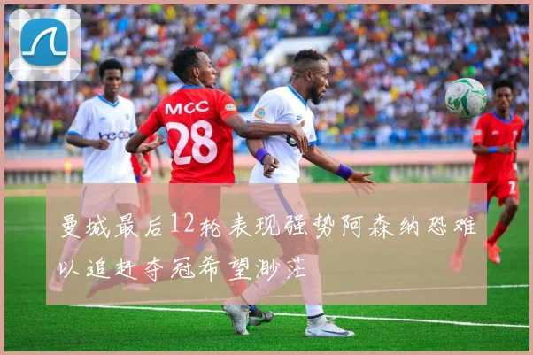 曼城最后12轮表现强势阿森纳恐难以追赶夺冠希望渺茫