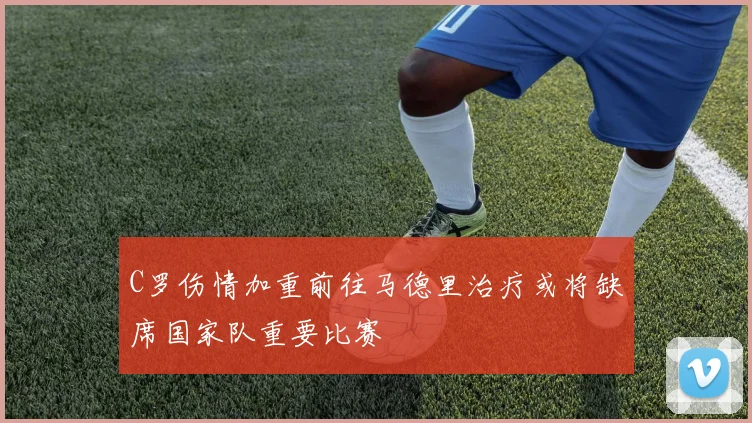 C罗伤情加重前往马德里治疗或将缺席国家队重要比赛
