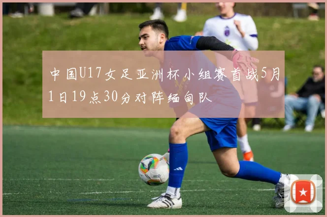 中国U17女足亚洲杯小组赛首战5月1日19点30分对阵缅甸队