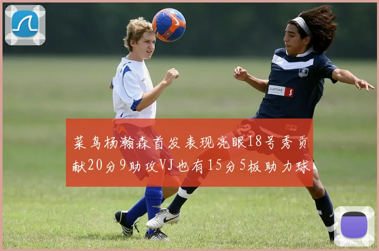 菜鸟杨瀚森首发表现亮眼18号秀贡献20分9助攻VJ也有15分5板助力球队