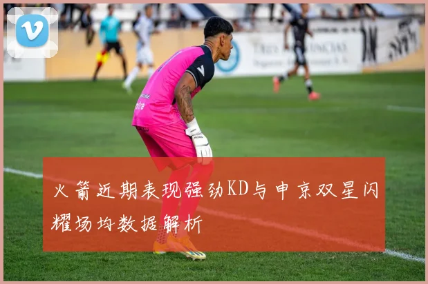 火箭近期表现强劲KD与申京双星闪耀场均数据解析