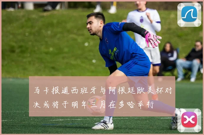 马卡报道西班牙与阿根廷欧美杯对决或将于明年三月在多哈举行