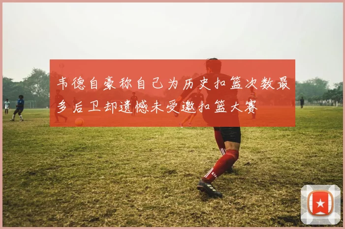 韦德自豪称自己为历史扣篮次数最多后卫却遗憾未受邀扣篮大赛