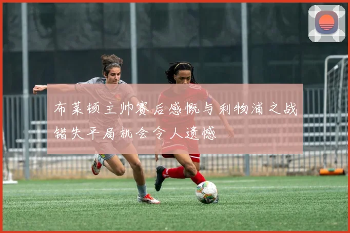 布莱顿主帅赛后感慨与利物浦之战错失平局机会令人遗憾