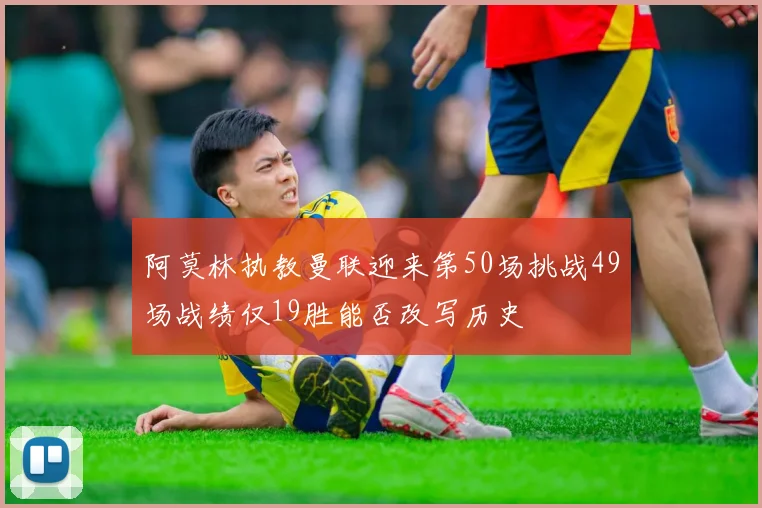 阿莫林执教曼联迎来第50场挑战49场战绩仅19胜能否改写历史