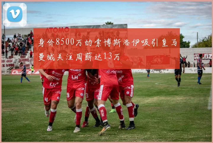 身价8500万的索博斯洛伊吸引皇马曼城关注周薪达13万