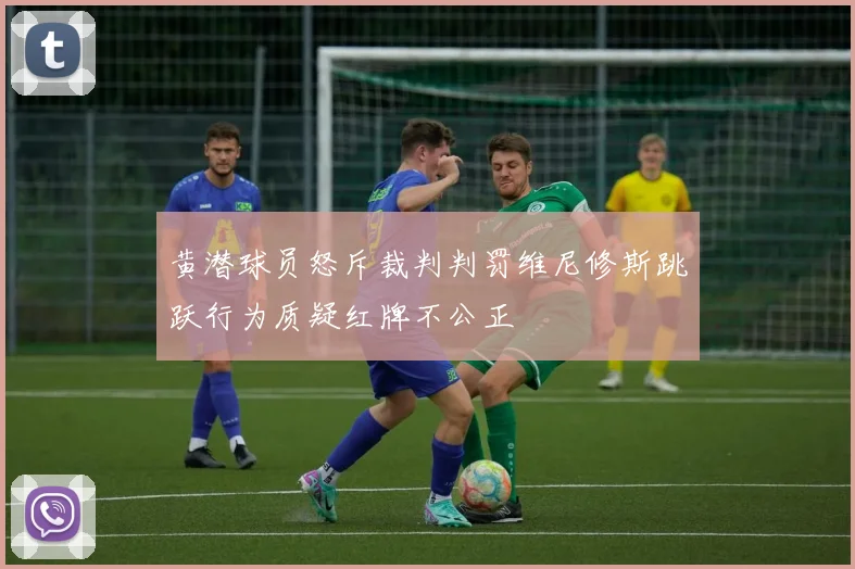 黄潜球员怒斥裁判判罚维尼修斯跳跃行为质疑红牌不公正