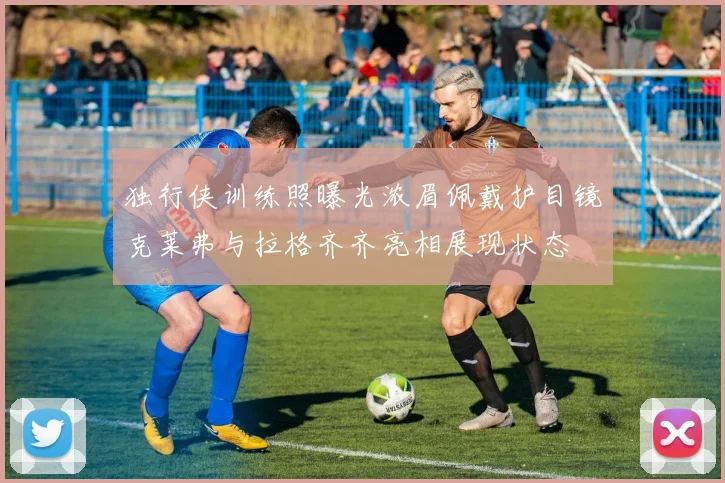 独行侠训练照曝光浓眉佩戴护目镜克莱弗与拉格齐齐亮相展现状态