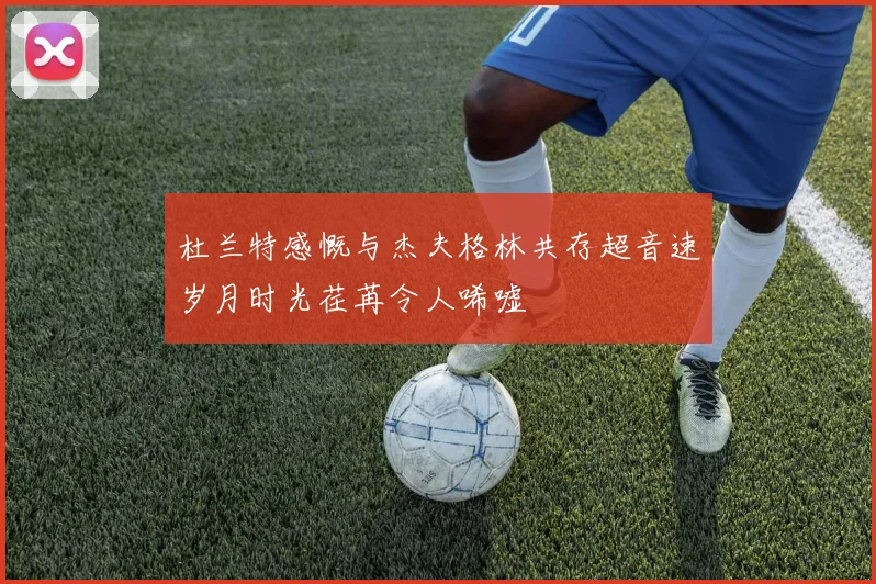 杜兰特感慨与杰夫格林共存超音速岁月时光荏苒令人唏嘘