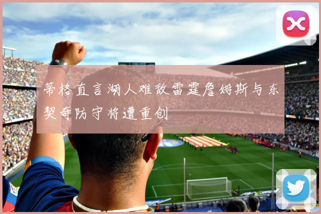 蒂格直言湖人难敌雷霆詹姆斯与东契奇防守将遭重创