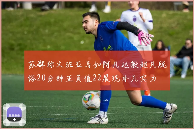 苏群称文班亚马如阿凡达般超凡脱俗20分钟正负值22展现非凡实力