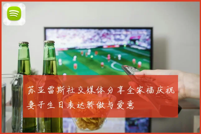 苏亚雷斯社交媒体分享全家福庆祝妻子生日表达骄傲与爱意
