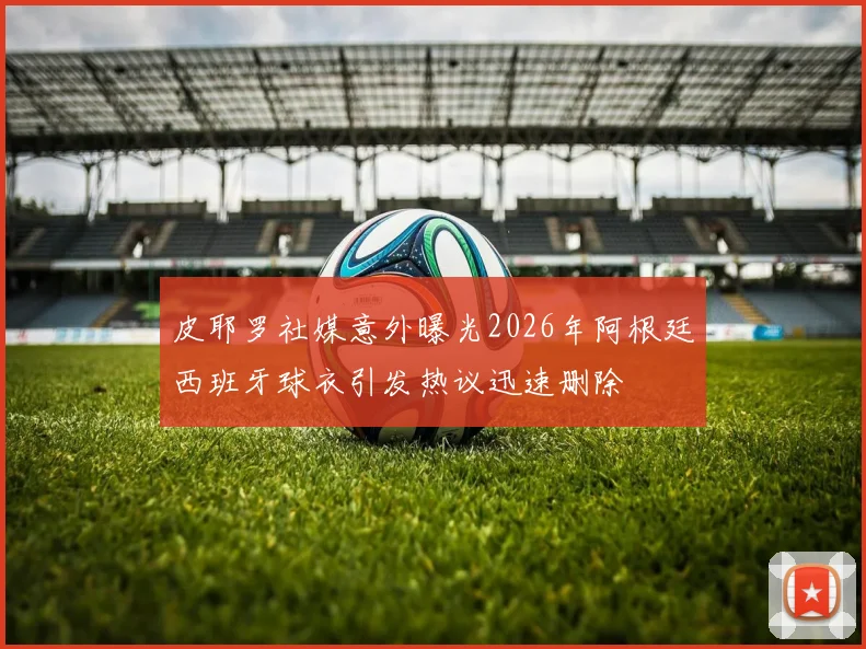 皮耶罗社媒意外曝光2026年阿根廷西班牙球衣引发热议迅速删除