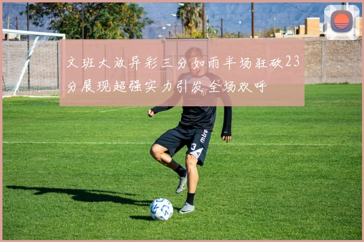 文班大放异彩三分如雨半场狂砍23分展现超强实力引发全场欢呼