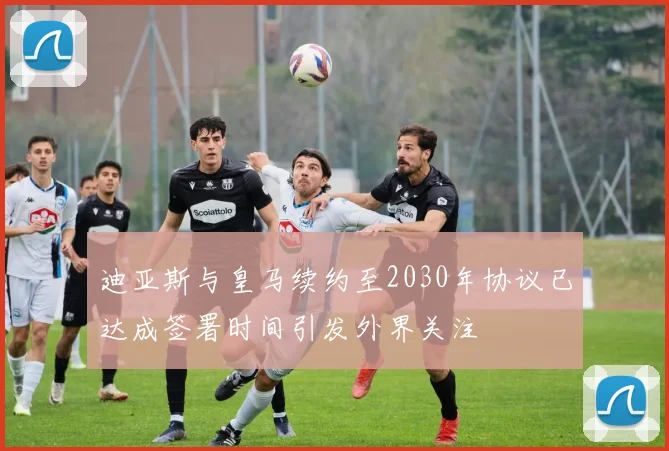 迪亚斯与皇马续约至2030年协议已达成签署时间引发外界关注