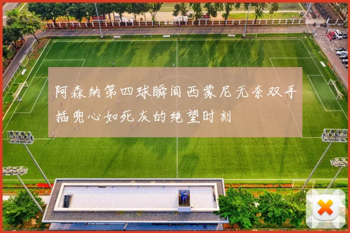 阿森纳第四球瞬间西蒙尼无奈双手插兜心如死灰的绝望时刻