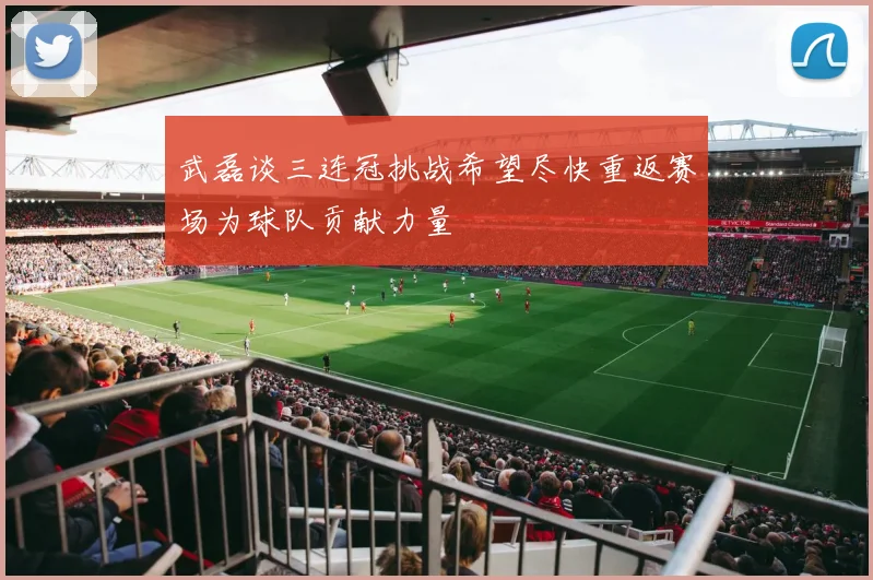 武磊谈三连冠挑战希望尽快重返赛场为球队贡献力量