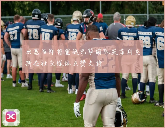 坎塞洛即将重返巴萨前队友菲利克斯在社交媒体点赞支持