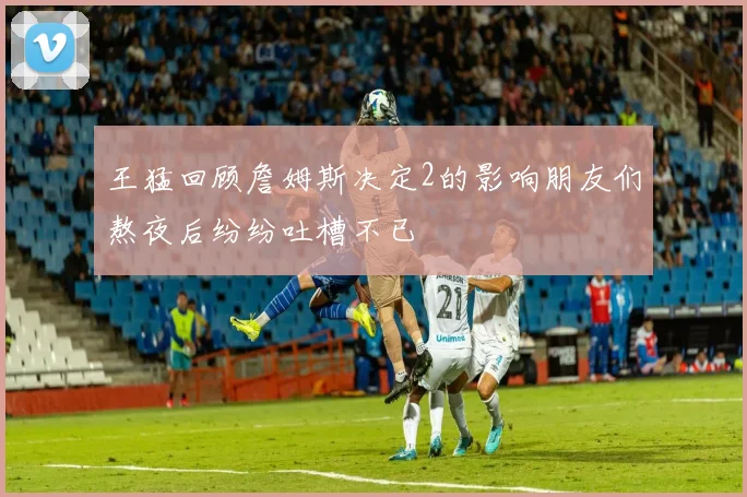 王猛回顾詹姆斯决定2的影响朋友们熬夜后纷纷吐槽不已