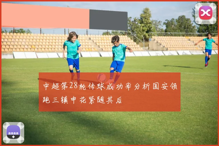中超第28轮传球成功率分析国安领跑三镇申花紧随其后