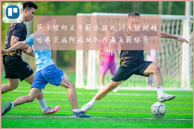 萨卡续约五年薪水接近30万镑超越哈弗茨成阿森纳队内最高薪球员