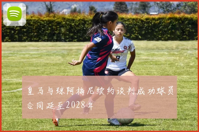 皇马与琼阿梅尼续约谈判成功球员合同延至2028年