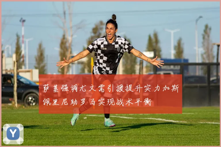 萨基强调尤文需引援提升实力加斯佩里尼助罗马实现战术平衡