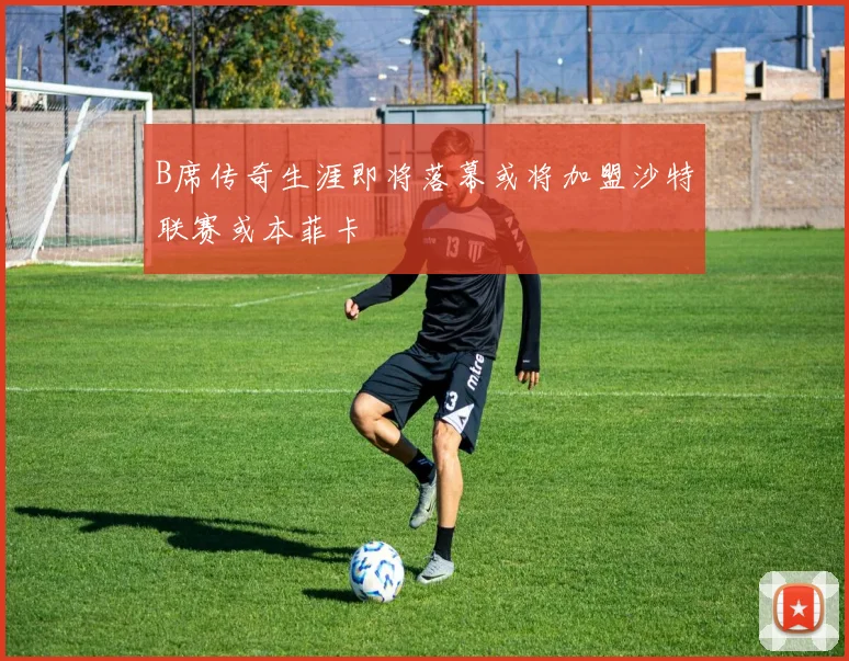 B席传奇生涯即将落幕或将加盟沙特联赛或本菲卡