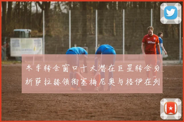 冬季转会窗口十大潜在巨星转会分析萨拉赫领衔塞梅尼奥与格伊在列