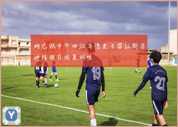 姆巴佩中午回归马德里卡雷拉斯吕迪格明日恢复训练