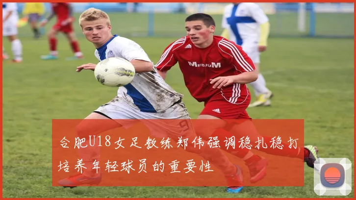 合肥U18女足教练郑伟强调稳扎稳打培养年轻球员的重要性